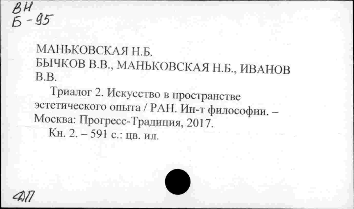 ﻿МАНЬКОВСКАЯ Н.Б.
БЫЧКОВ В.В., МАНЬКОВСКАЯ Н.Б., ИВАНОВ В.В.
Триалог 2. Искусство в пространстве эстетического опыта / РАН. Ин-т философии. -Москва: Прогресс-Традиция, 2017.
Кн. 2. - 591 с.: цв. ил.
4П